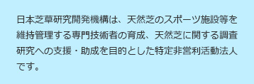 日本芝草研究開発機構は、天然芝のスポーツ施設等を維持管理する専門技術者の育成、天然芝に関する調査研究への支援・助成を目的とした特定非営利活動法人です。